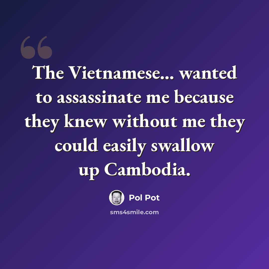 “The Vietnamese... wanted to assassinate me because they knew without me they could easily swallow up Cambodia.” quote by Pol Pot