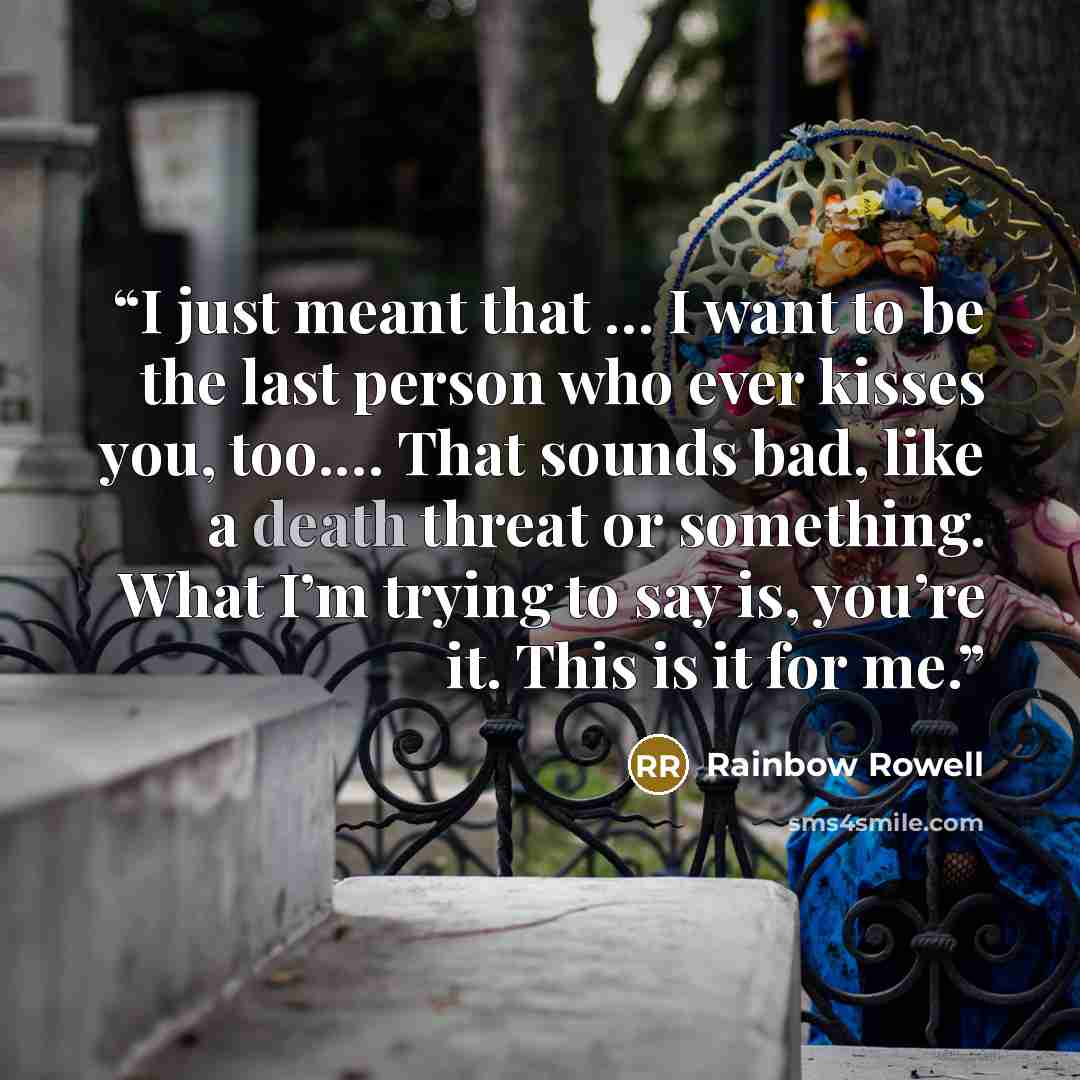 “I just meant that … I want to be the last person who ever kisses you, too.… That sounds bad, like a death threat or something. What I’m trying to say is, you’re it. This is it for me.” quote by Rainbow Rowell