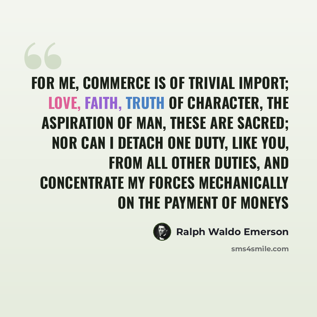 “For me, commerce is of trivial import; love, faith, truth of character, the aspiration of man, these are sacred; nor can I detach one duty, like you, from all other duties, and concentrate my forces mechanically on the payment of moneys” quote by Ralph Waldo Emerson