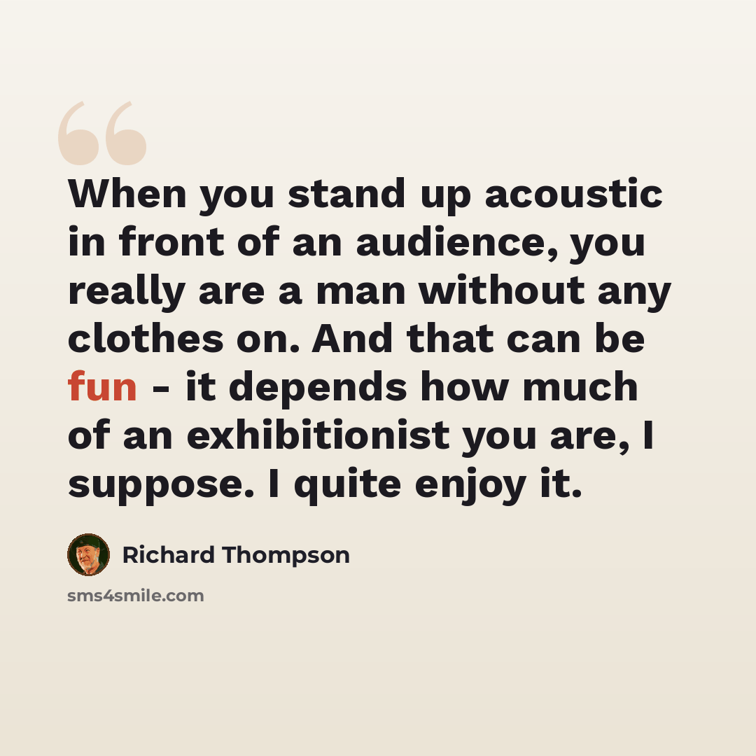 “When you stand up acoustic in front of an audience, you really are a man without any clothes on. And that can be fun - it depends how much of an exhibitionist you are, I suppose. I quite enjoy it.” quote by Richard Thompson