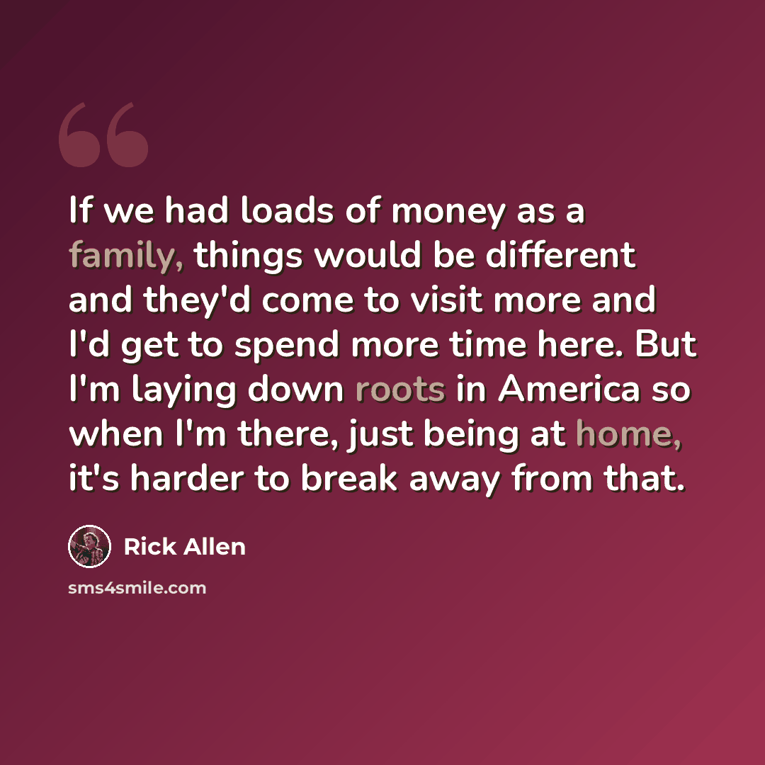 “If we had loads of money as a family, things would be different and they'd come to visit more and I'd get to spend more time here. But I'm laying down roots in America so when I'm there, just being at home, it's harder to break away from that.” quote by Rick Allen