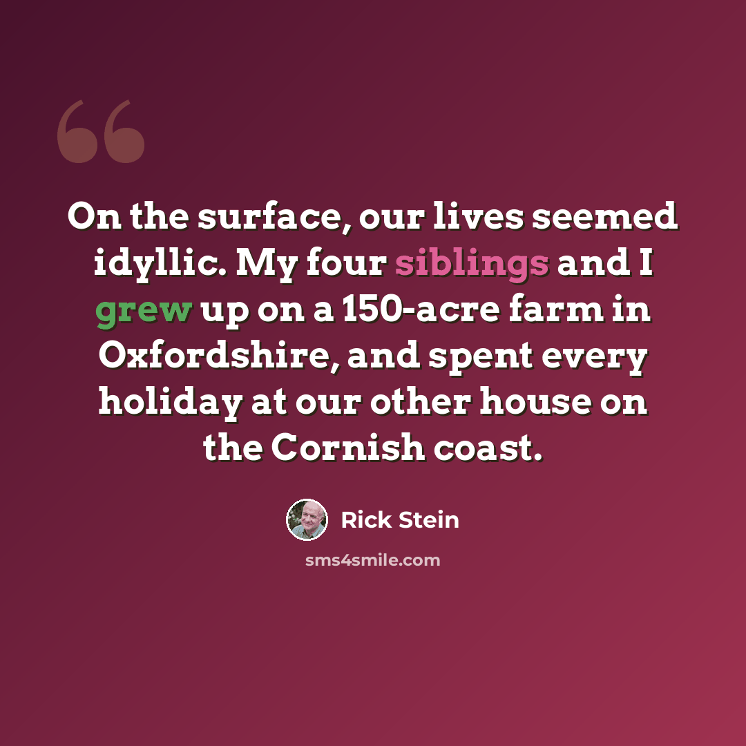 “On the surface, our lives seemed idyllic. My four siblings and I grew up on a 150-acre farm in Oxfordshire, and spent every holiday at our other house on the Cornish coast.” quote by Rick Stein