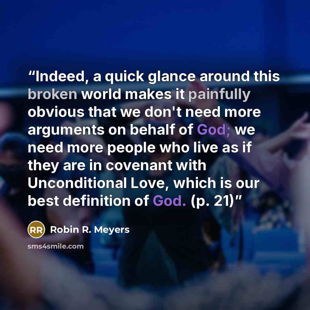 “Indeed, a quick glance around this broken world makes it painfully obvious that we don't need more arguments on behalf of God; we need more people who live as if they are in covenant with Unconditional Love, which is our best definition of God. (p. 21)” quote by Robin R. Meyers