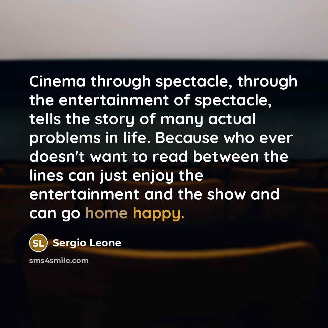 “Cinema through spectacle, through the entertainment of spectacle, tells the story of many actual problems in life. Because who ever doesn't want to read between the lines can just enjoy the entertainment and the show and can go home happy.” quote by Sergio Leone