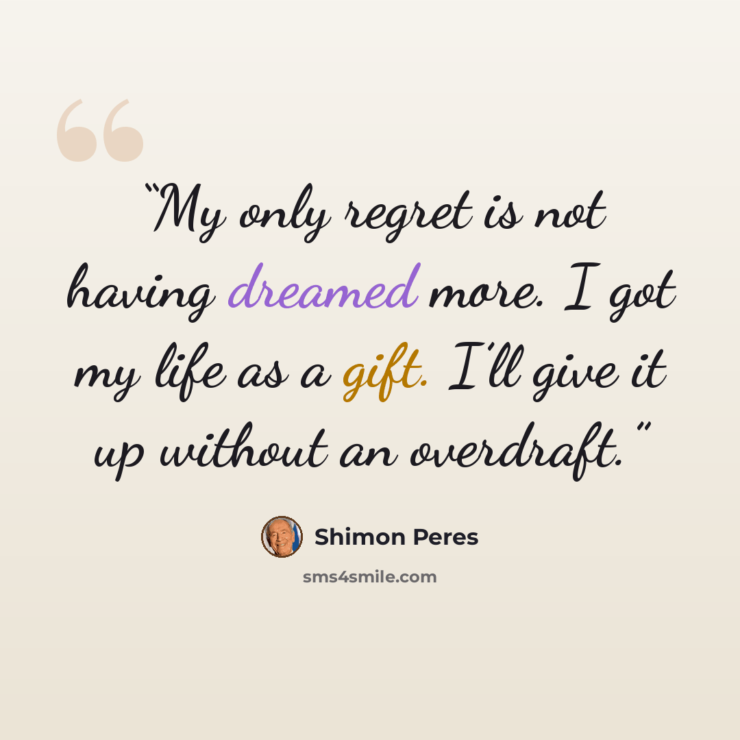“My only regret is not having dreamed more. I got my life as a gift. I’ll give it up without an overdraft.” quote by Shimon Peres