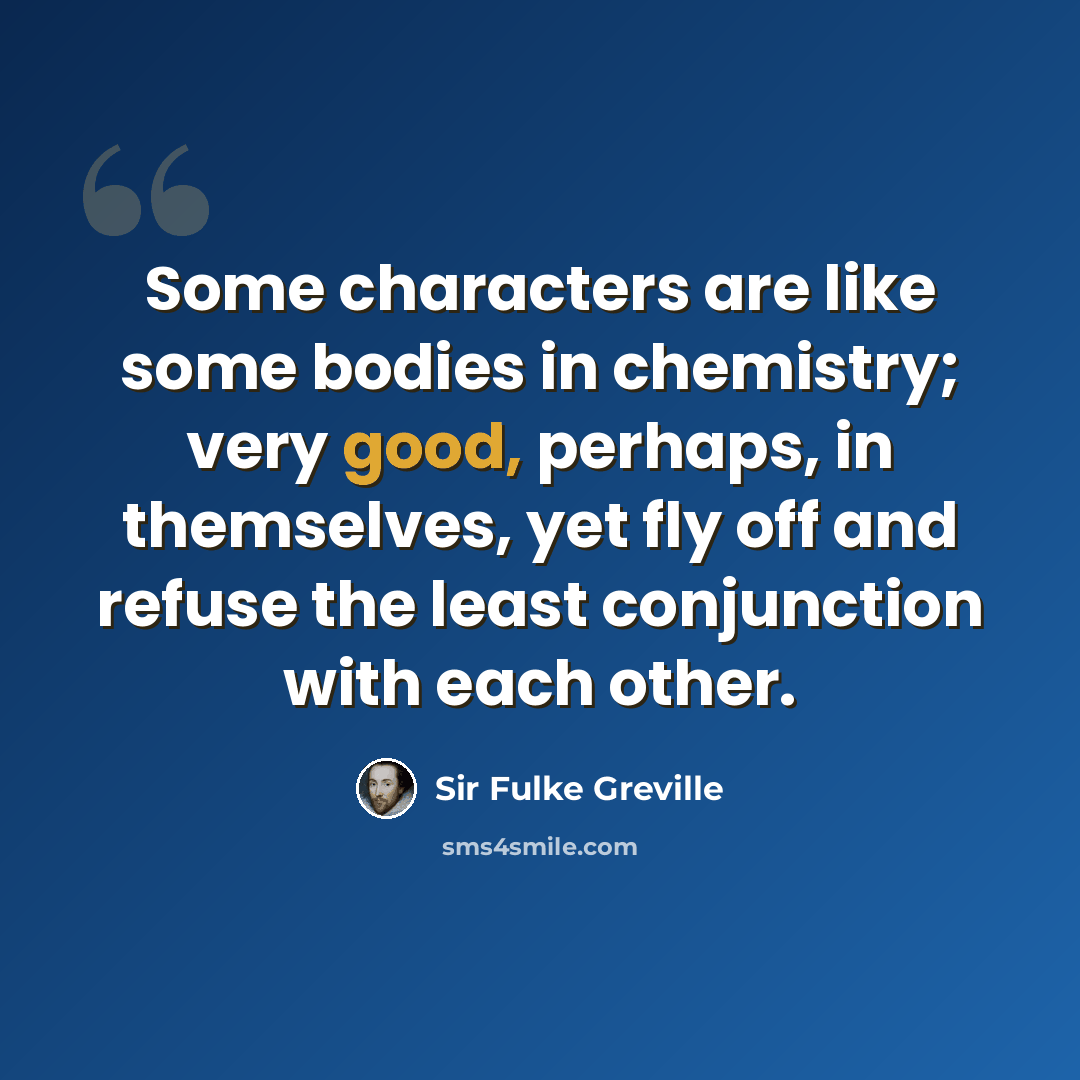 “Some characters are like some bodies in chemistry; very good, perhaps, in themselves, yet fly off and refuse the least conjunction with each other.” quote by Sir Fulke Greville