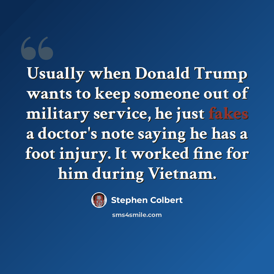 “Usually when Donald Trump wants to keep someone out of military service, he just fakes a doctor's note saying he has a foot injury. It worked fine for him during Vietnam.” quote by Stephen Colbert