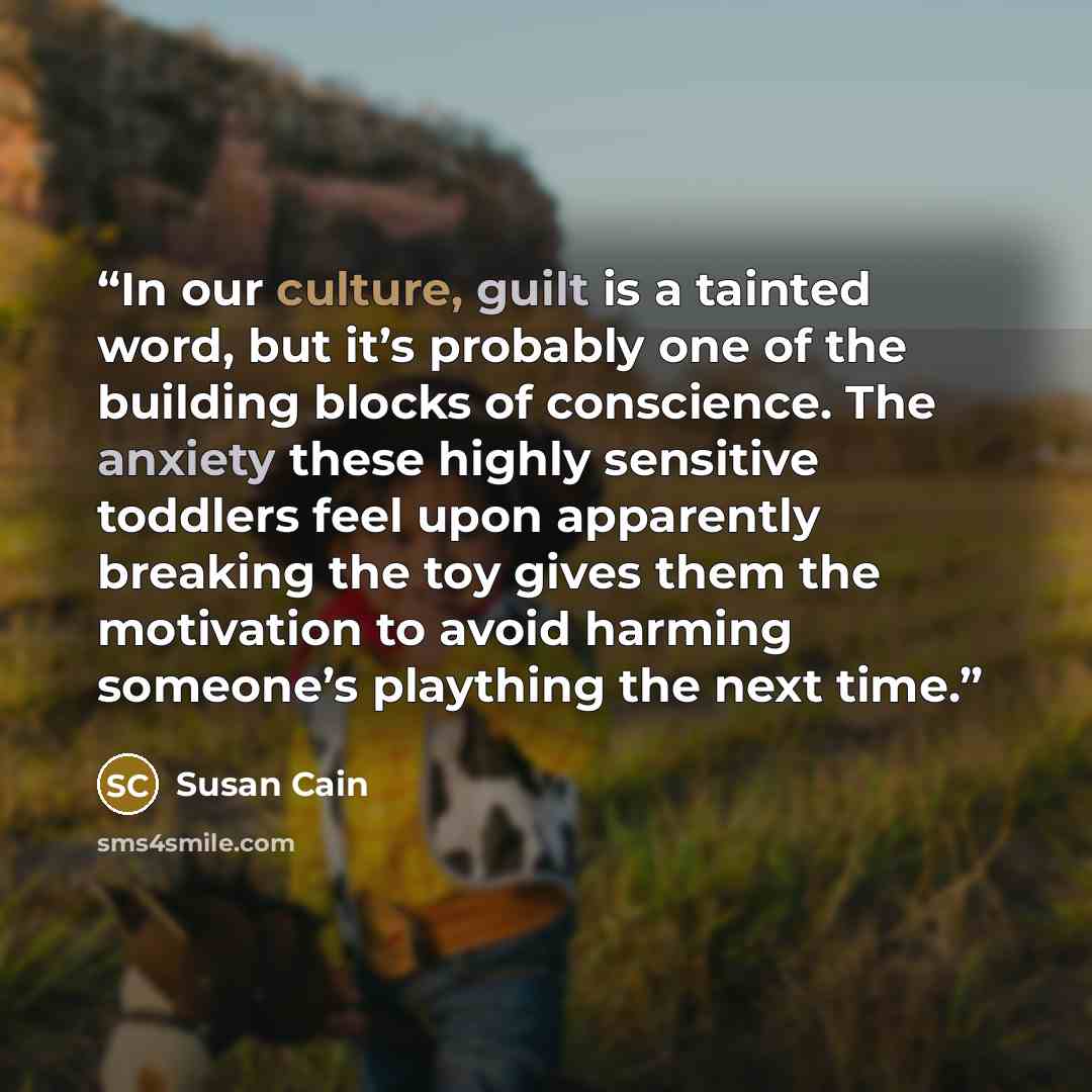 “In our culture, guilt is a tainted word, but it’s probably one of the building blocks of conscience. The anxiety these highly sensitive toddlers feel upon apparently breaking the toy gives them the motivation to avoid harming someone’s plaything the next time.” quote by Susan Cain