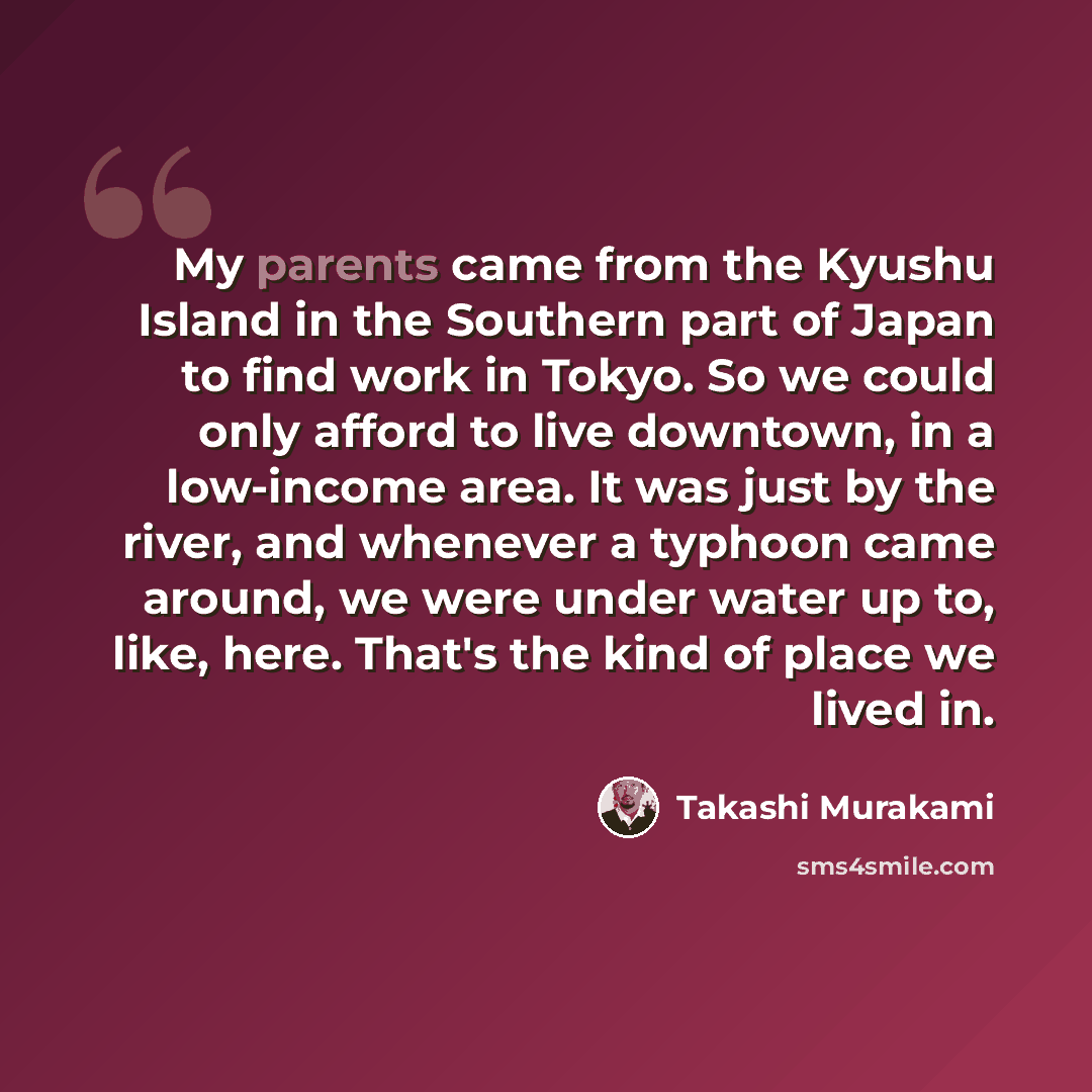 “My parents came from the Kyushu Island in the Southern part of Japan to find work in Tokyo. So we could only afford to live downtown, in a low-income area. It was just by the river, and whenever a typhoon came around, we were under water up to, like, here. That's the kind of place we lived in.” quote by Takashi Murakami