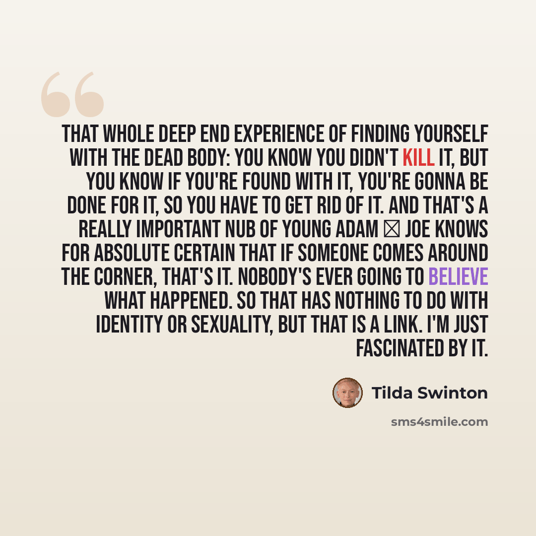 “That whole Deep End experience of finding yourself with the dead body: you know you didn't kill it, but you know if you're found with it, you're gonna be done for it, so you have to get rid of it. And that's a really important nub of Young Adam  Joe knows for absolute certain that if someone…” quote by Tilda Swinton