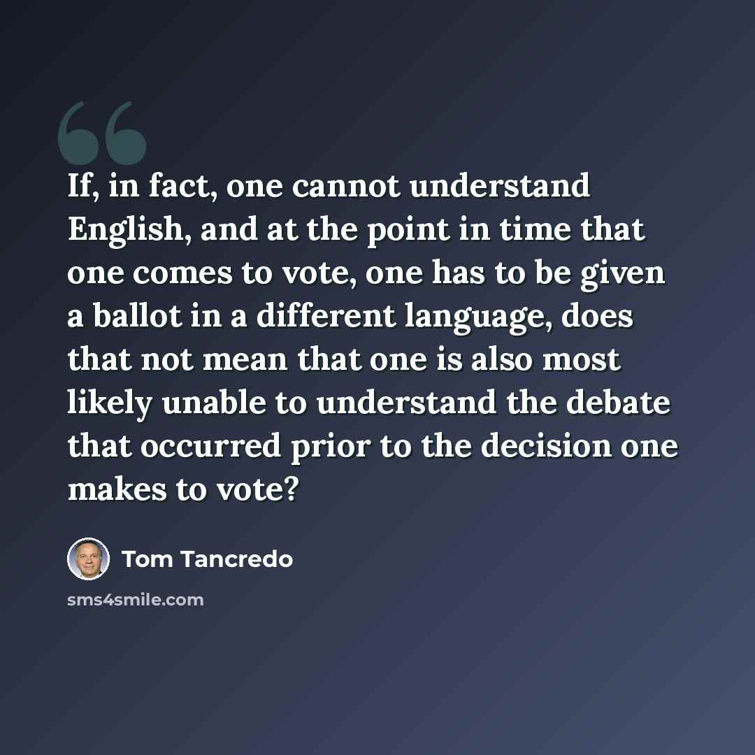 “If, in fact, one cannot understand English, and at the point in time that one comes to vote, one has to be given a ballot in a different language, does that not mean that one is also most likely unable to understand the debate that occurred prior to the decision one makes to vote?” quote by Tom Tancredo