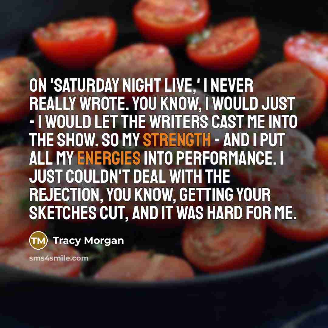 “On 'Saturday Night Live,' I never really wrote. You know, I would just - I would let the writers cast me into the show. So my strength - and I put all my energies into performance. I just couldn't deal with the rejection, you know, getting your sketches cut, and it was hard for me.” quote by Tracy Morgan