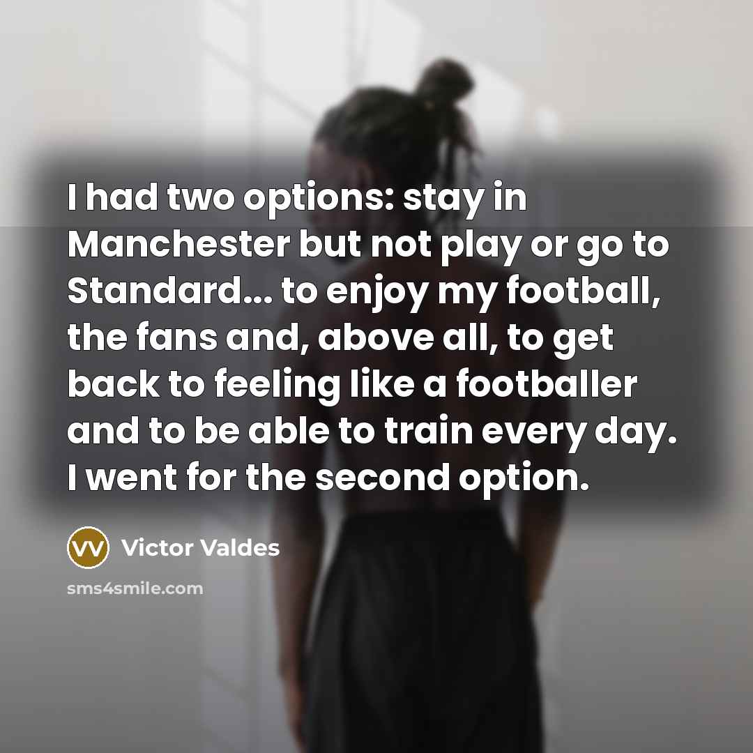 “I had two options: stay in Manchester but not play or go to Standard... to enjoy my football, the fans and, above all, to get back to feeling like a footballer and to be able to train every day. I went for the second option.” quote by Victor Valdes