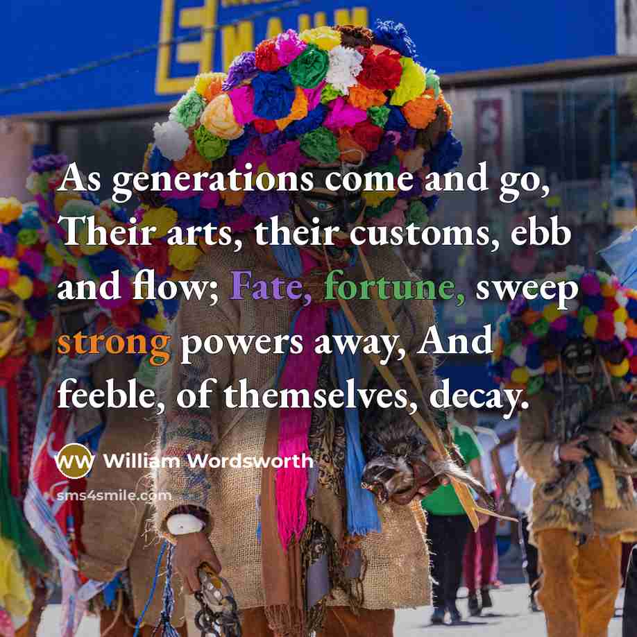“As generations come and go, Their arts, their customs, ebb and flow; Fate, fortune, sweep strong powers away, And feeble, of themselves, decay.” quote by William Wordsworth