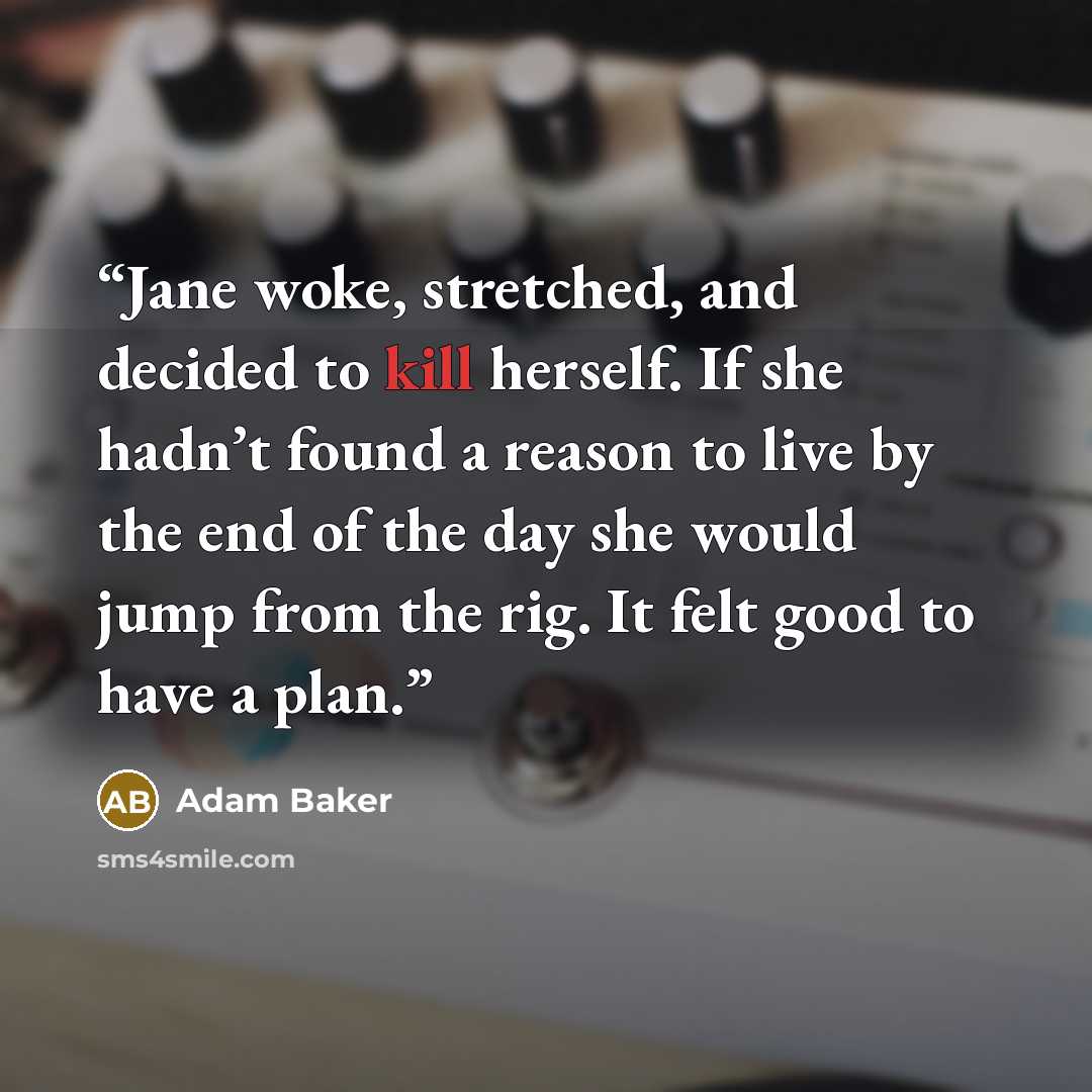 “Jane woke, stretched, and decided to kill herself. If she hadn’t found a reason to live by the end of the day she would jump from the rig. It felt good to have a plan.” quote by Adam Baker