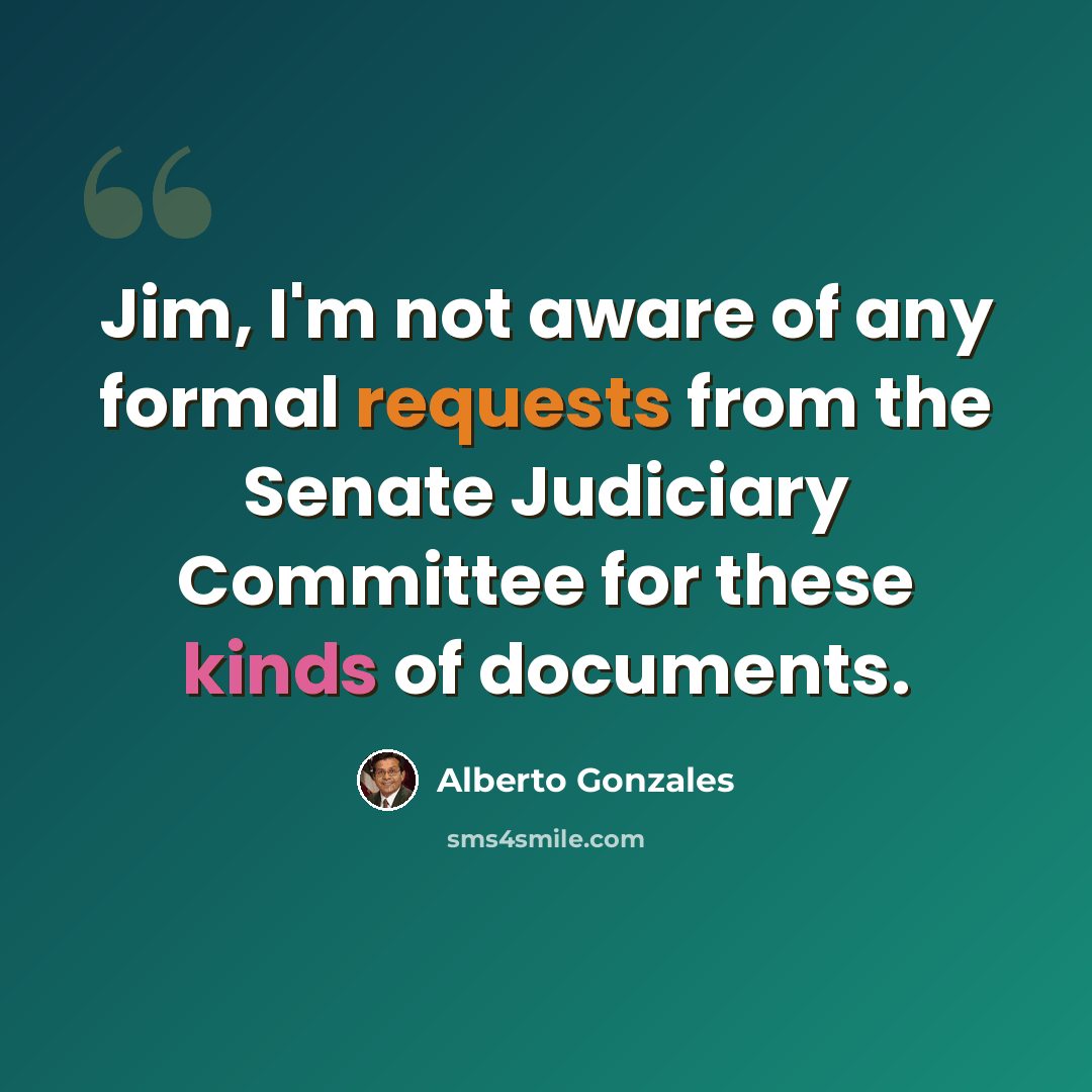 “Jim, I'm not aware of any formal requests from the Senate Judiciary Committee for these kinds of documents.” quote by Alberto Gonzales