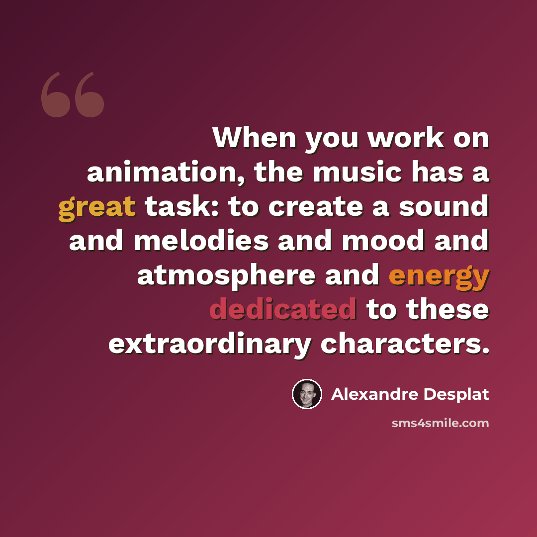 “When you work on animation, the music has a great task: to create a sound and melodies and mood and atmosphere and energy dedicated to these extraordinary characters.” quote by Alexandre Desplat