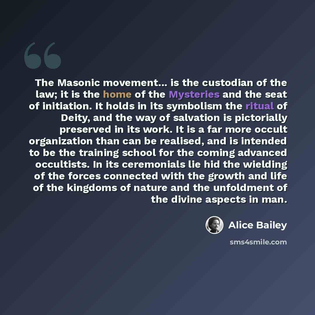“The Masonic movement... is the custodian of the law; it is the home of the Mysteries and the seat of initiation. It holds in its symbolism the ritual of Deity, and the way of salvation is pictorially preserved in its work. It is a far more occult organization than can be realised, and is intended…” quote by Alice Bailey