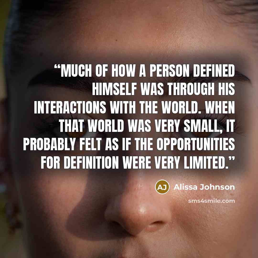 “Much of how a person defined himself was through his interactions with the world. When that world was very small, it probably felt as if the opportunities for definition were very limited.” quote by Alissa Johnson