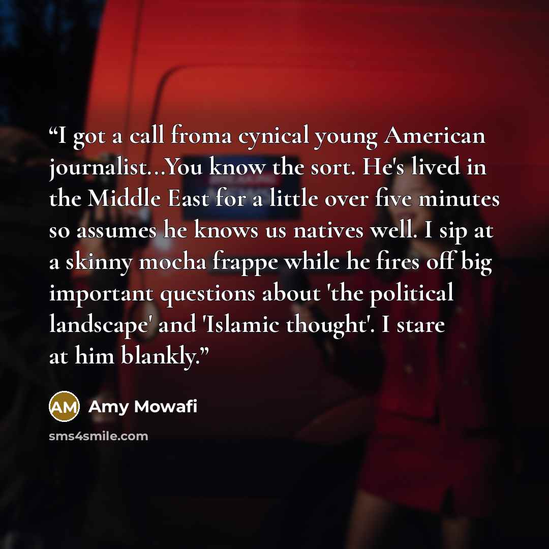 “I got a call froma cynical young American journalist...You know the sort. He's lived in the Middle East for a little over five minutes so assumes he knows us natives well. I sip at a skinny mocha frappe while he fires off big important questions about 'the political landscape' and 'Islamic…” quote by Amy Mowafi