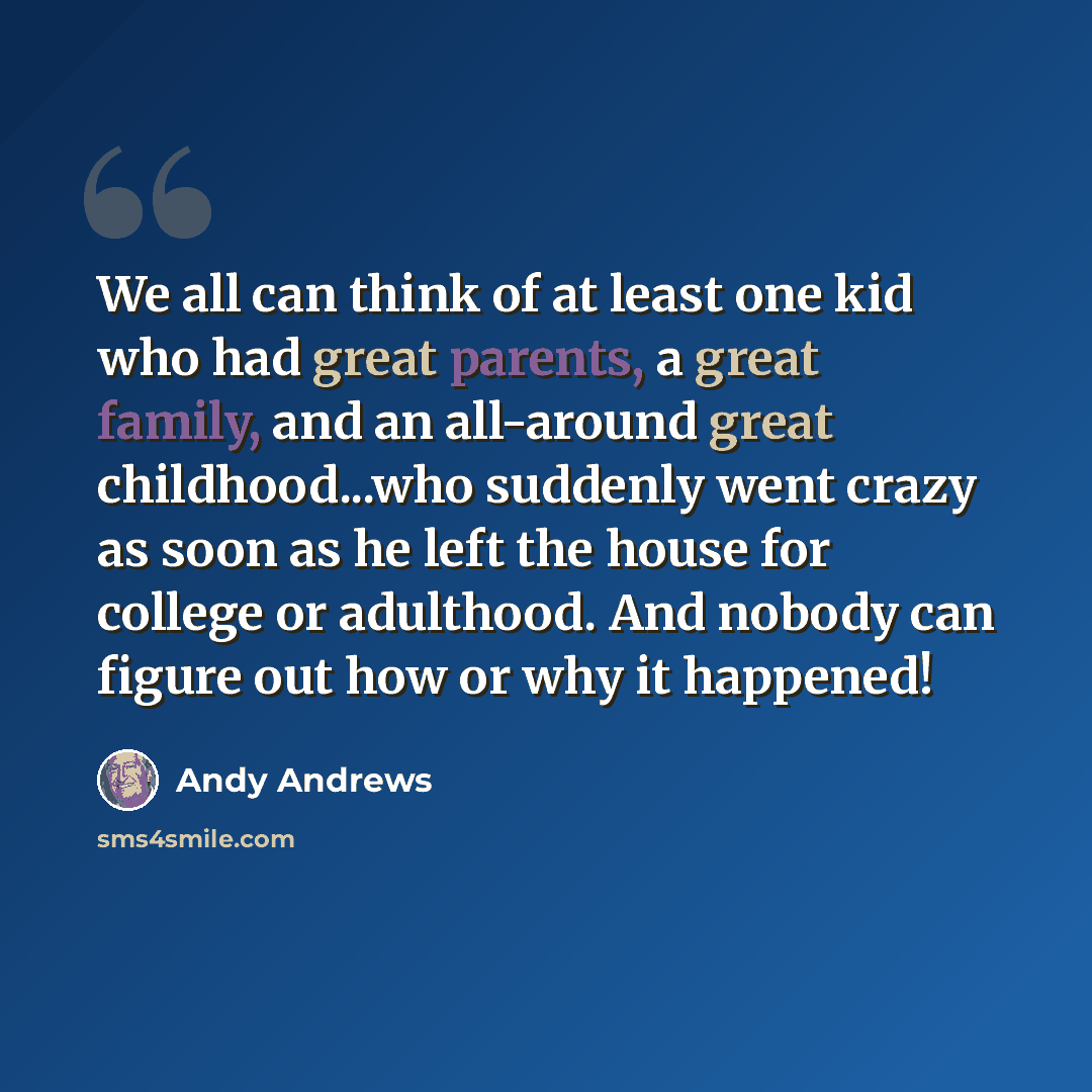 “We all can think of at least one kid who had great parents, a great family, and an all-around great childhood...who suddenly went crazy as soon as he left the house for college or adulthood. And nobody can figure out how or why it happened!” quote by Andy Andrews