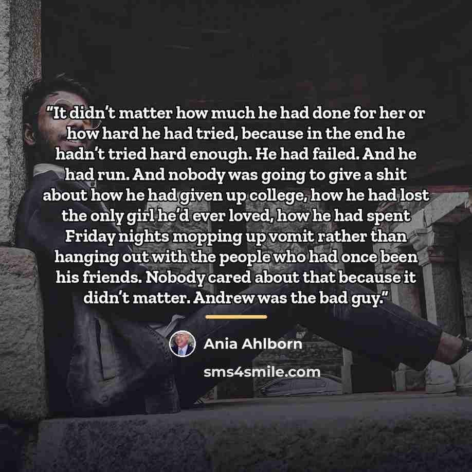 “It didn’t matter how much he had done for her or how hard he had tried, because in the end he hadn’t tried hard enough. He had failed. And he had run. And nobody was going to give a shit about how he had given up college, how he had lost the only girl he’d ever loved, how he had spent Friday…” quote by Ania Ahlborn