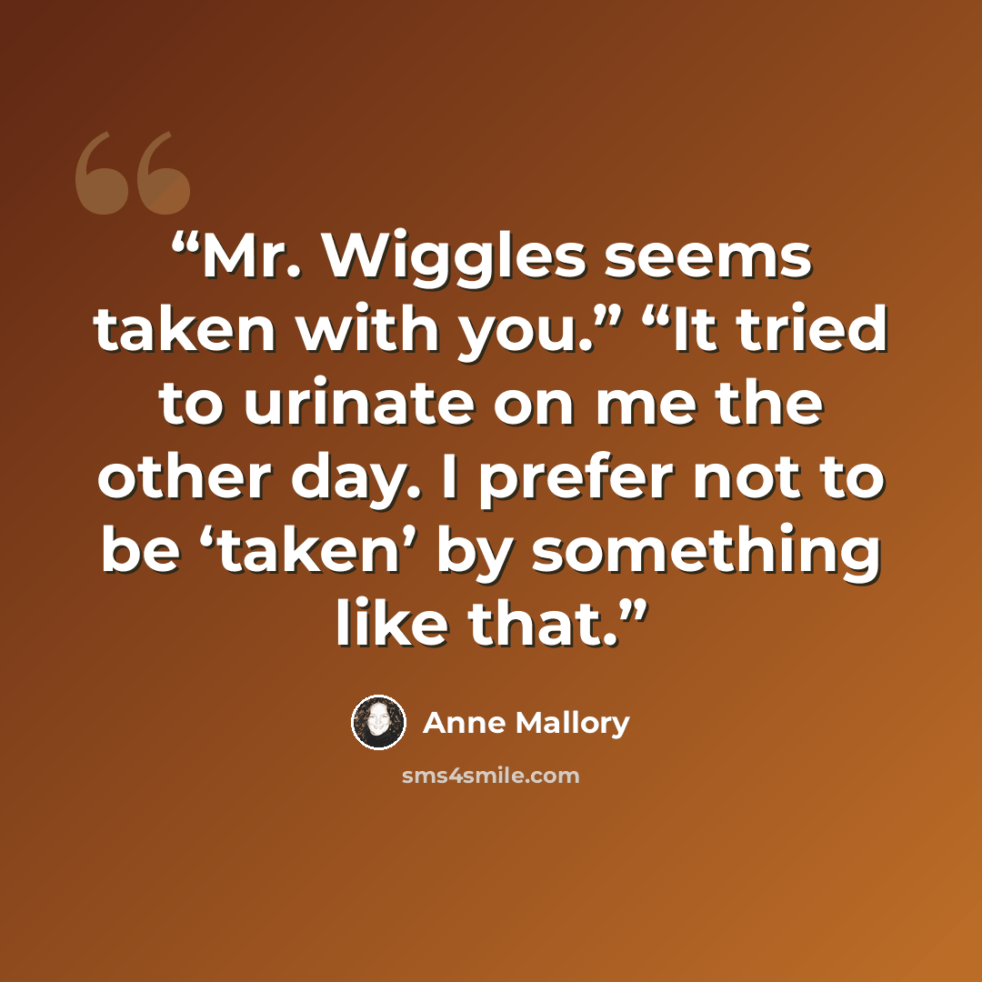 “Mr. Wiggles seems taken with you.” “It tried to urinate on me the other day. I prefer not to be ‘taken’ by something like that.” quote by Anne Mallory
