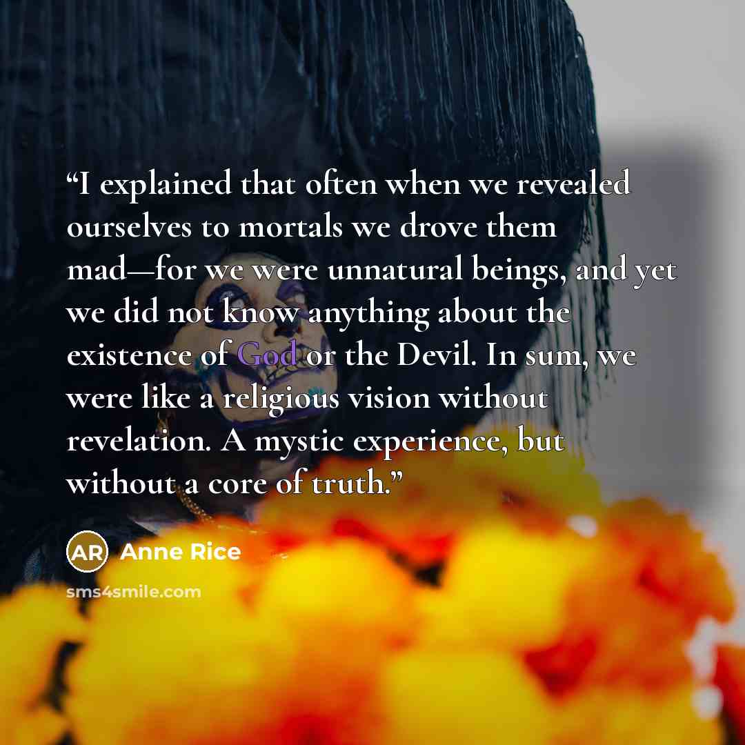 “I explained that often when we revealed ourselves to mortals we drove them mad—for we were unnatural beings, and yet we did not know anything about the existence of God or the Devil. In sum, we were like a religious vision without revelation. A mystic experience, but without a core of truth.” quote by Anne Rice
