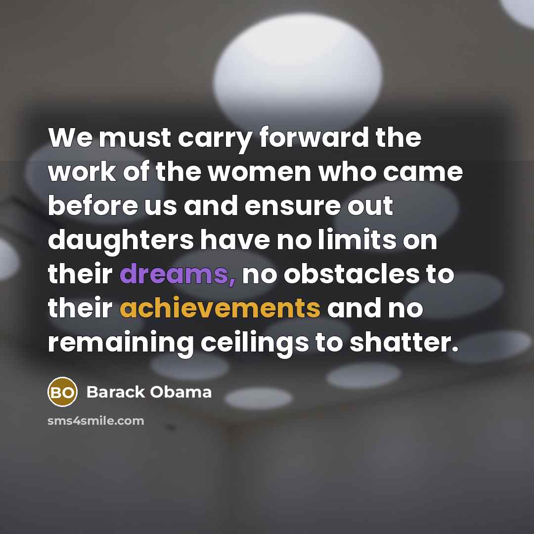 “We must carry forward the work of the women who came before us and ensure out daughters have no limits on their dreams, no obstacles to their achievements and no remaining ceilings to shatter.” quote by Barack Obama