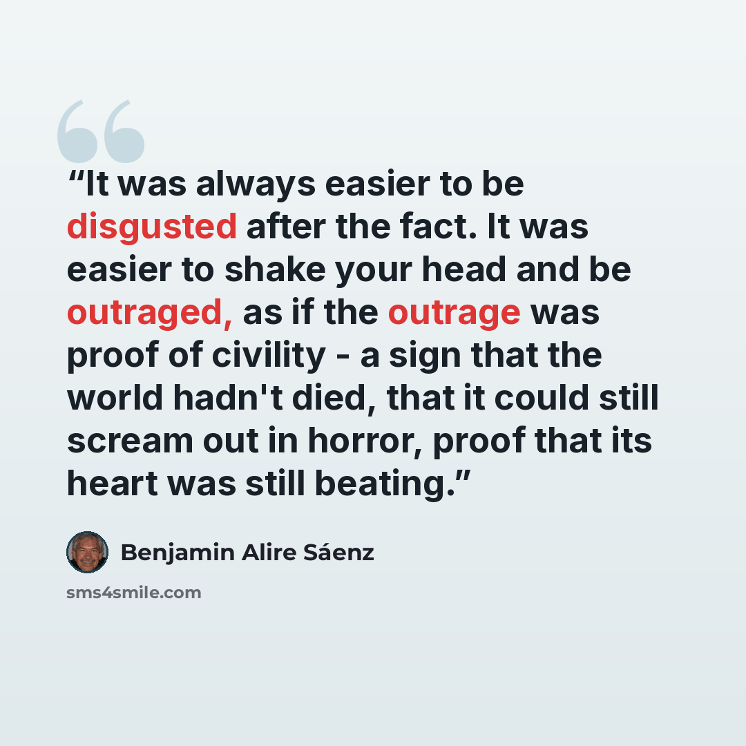 “It was always easier to be disgusted after the fact. It was easier to shake your head and be outraged, as if the outrage was proof of civility - a sign that the world hadn't died, that it could still scream out in horror, proof that its heart was still beating.” quote by Benjamin Alire Sáenz