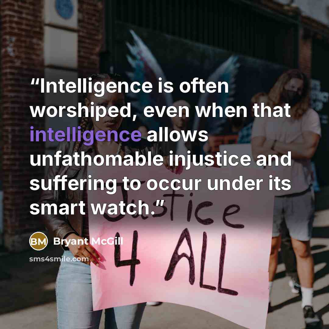 “Intelligence is often worshiped, even when that intelligence allows unfathomable injustice and suffering to occur under its smart watch.” quote by Bryant McGill