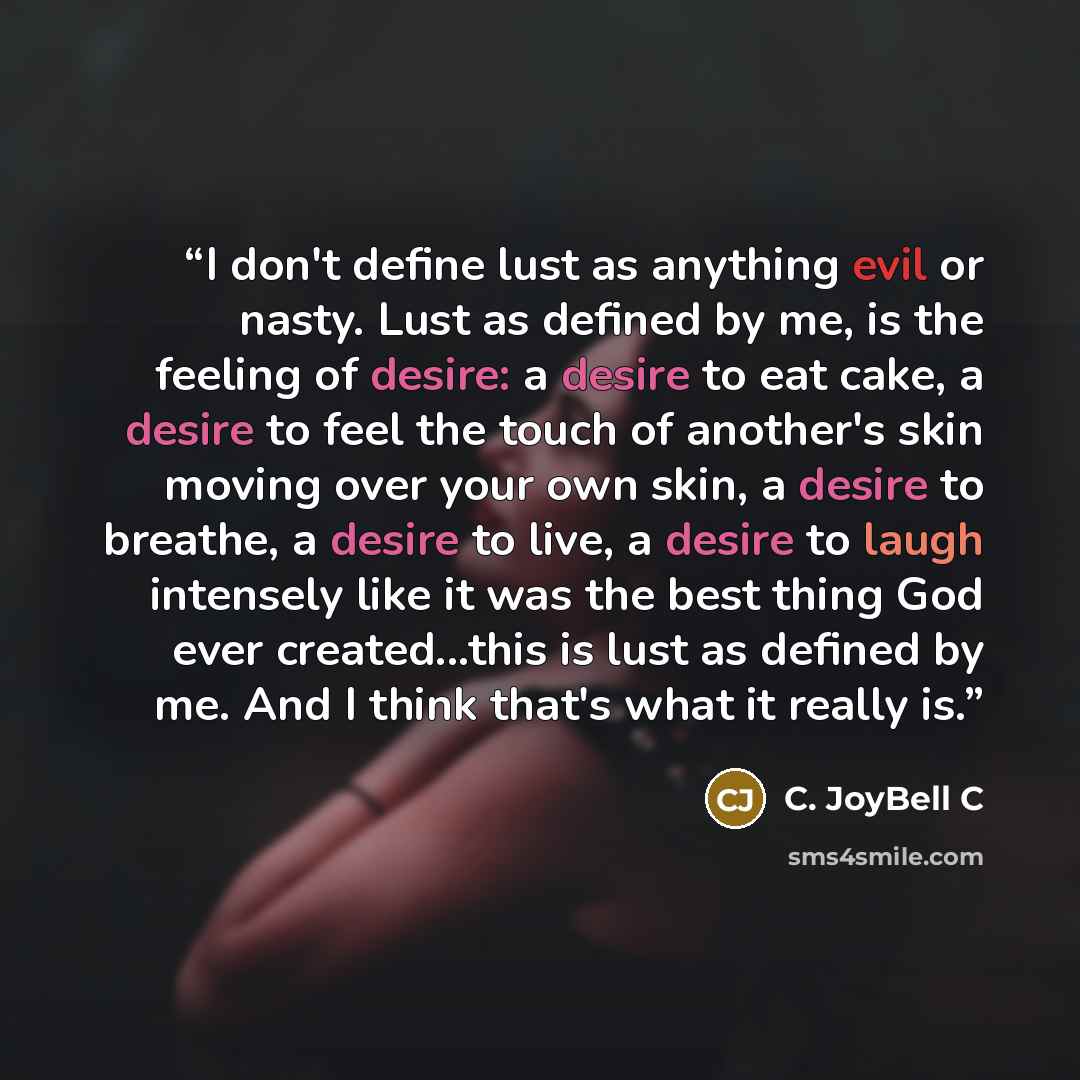 “I don't define lust as anything evil or nasty. Lust as defined by me, is the feeling of desire: a desire to eat cake, a desire to feel the touch of another's skin moving over your own skin, a desire to breathe, a desire to live, a desire to laugh intensely like it was the best thing God ever…” quote by C. JoyBell C