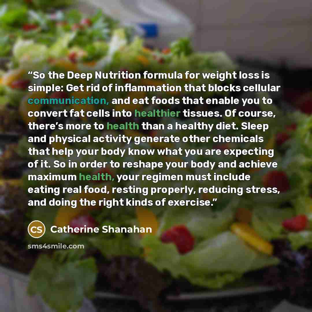 “So the Deep Nutrition formula for weight loss is simple: Get rid of inflammation that blocks cellular communication, and eat foods that enable you to convert fat cells into healthier tissues. Of course, there’s more to health than a healthy diet. Sleep and physical activity generate other…” quote by Catherine Shanahan