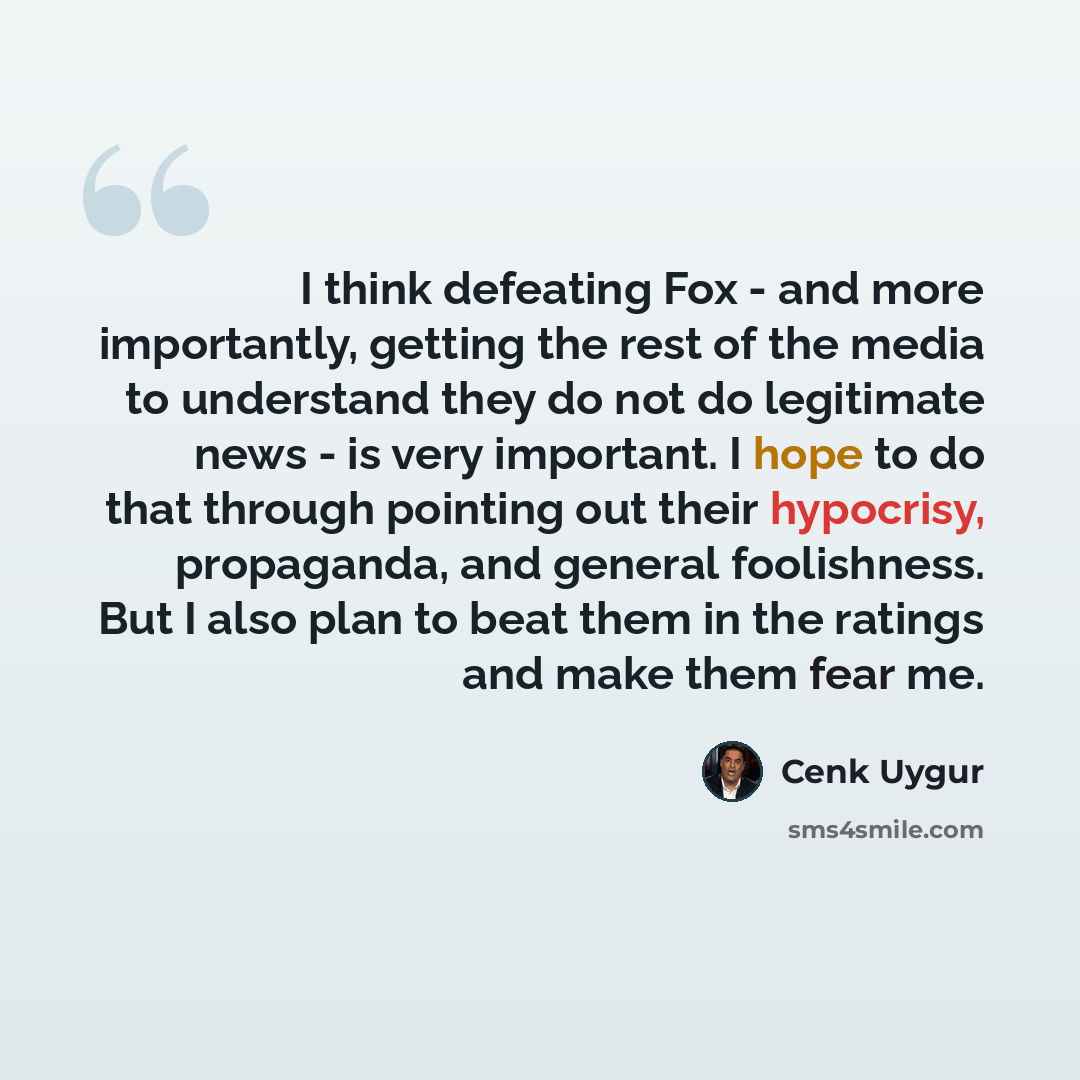 “I think defeating Fox - and more importantly, getting the rest of the media to understand they do not do legitimate news - is very important. I hope to do that through pointing out their hypocrisy, propaganda, and general foolishness. But I also plan to beat them in the ratings and make them fear…” quote by Cenk Uygur