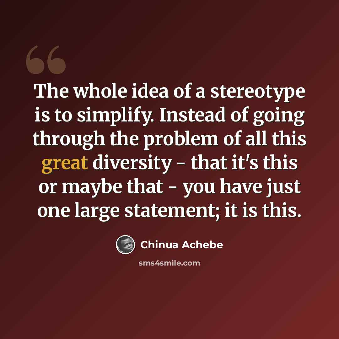 “The whole idea of a stereotype is to simplify. Instead of going through the problem of all this great diversity - that it's this or maybe that - you have just one large statement; it is this.” quote by Chinua Achebe