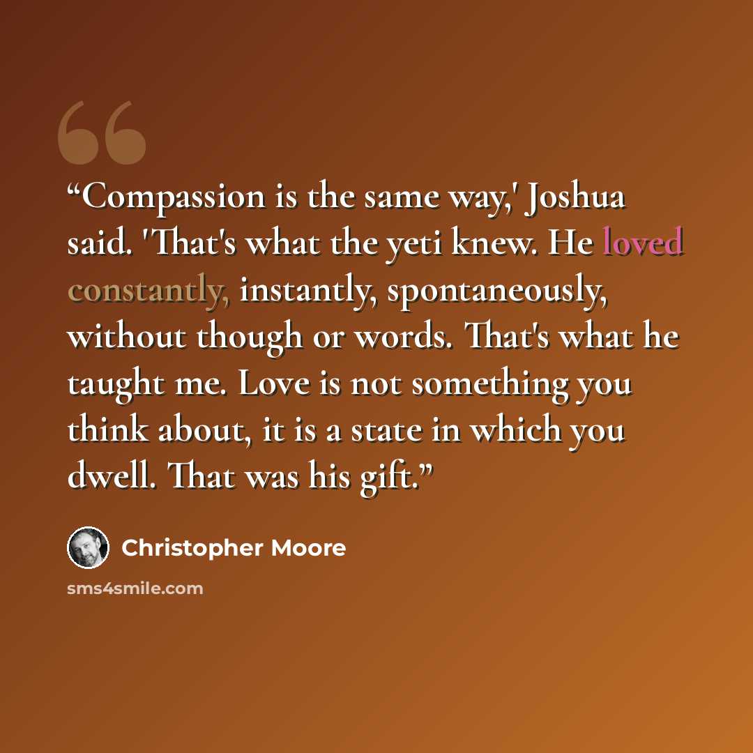 “Compassion is the same way,' Joshua said. 'That's what the yeti knew. He loved constantly, instantly, spontaneously, without though or words. That's what he taught me. Love is not something you think about, it is a state in which you dwell. That was his gift.” quote by Christopher Moore
