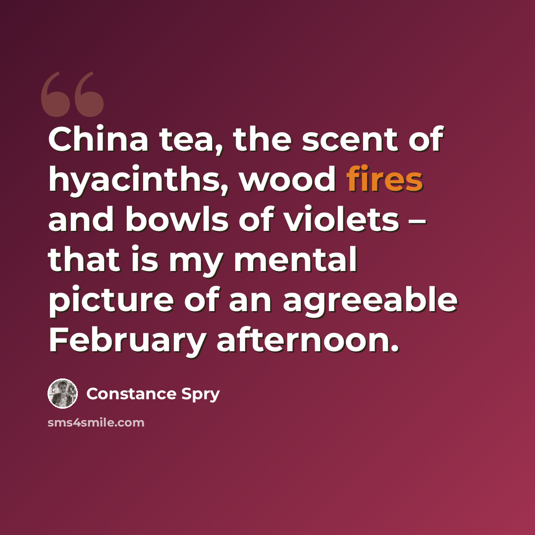 “China tea, the scent of hyacinths, wood fires and bowls of violets – that is my mental picture of an agreeable February afternoon.” quote by Constance Spry