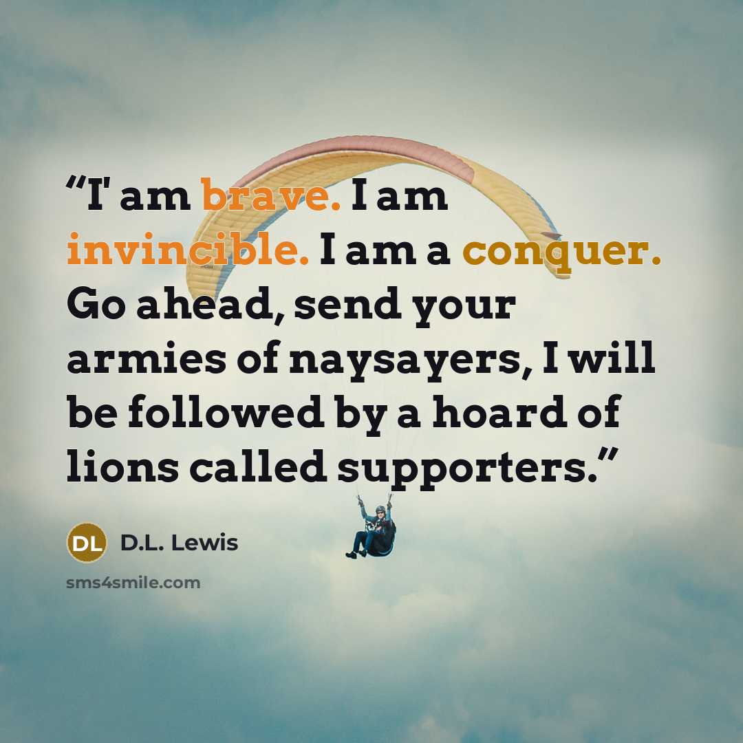 “I' am brave. I am invincible. I am a conquer. Go ahead, send your armies of naysayers, I will be followed by a hoard of lions called supporters.” quote by D.L. Lewis