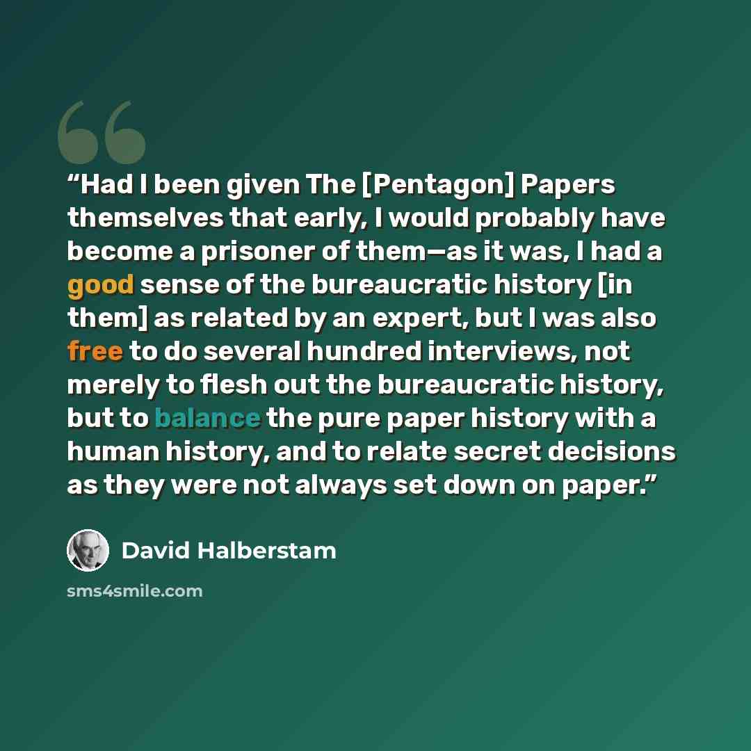 “Had I been given The [Pentagon] Papers themselves that early, I would probably have become a prisoner of them—as it was, I had a good sense of the bureaucratic history [in them] as related by an expert, but I was also free to do several hundred interviews, not merely to flesh out the bureaucratic…” quote by David Halberstam