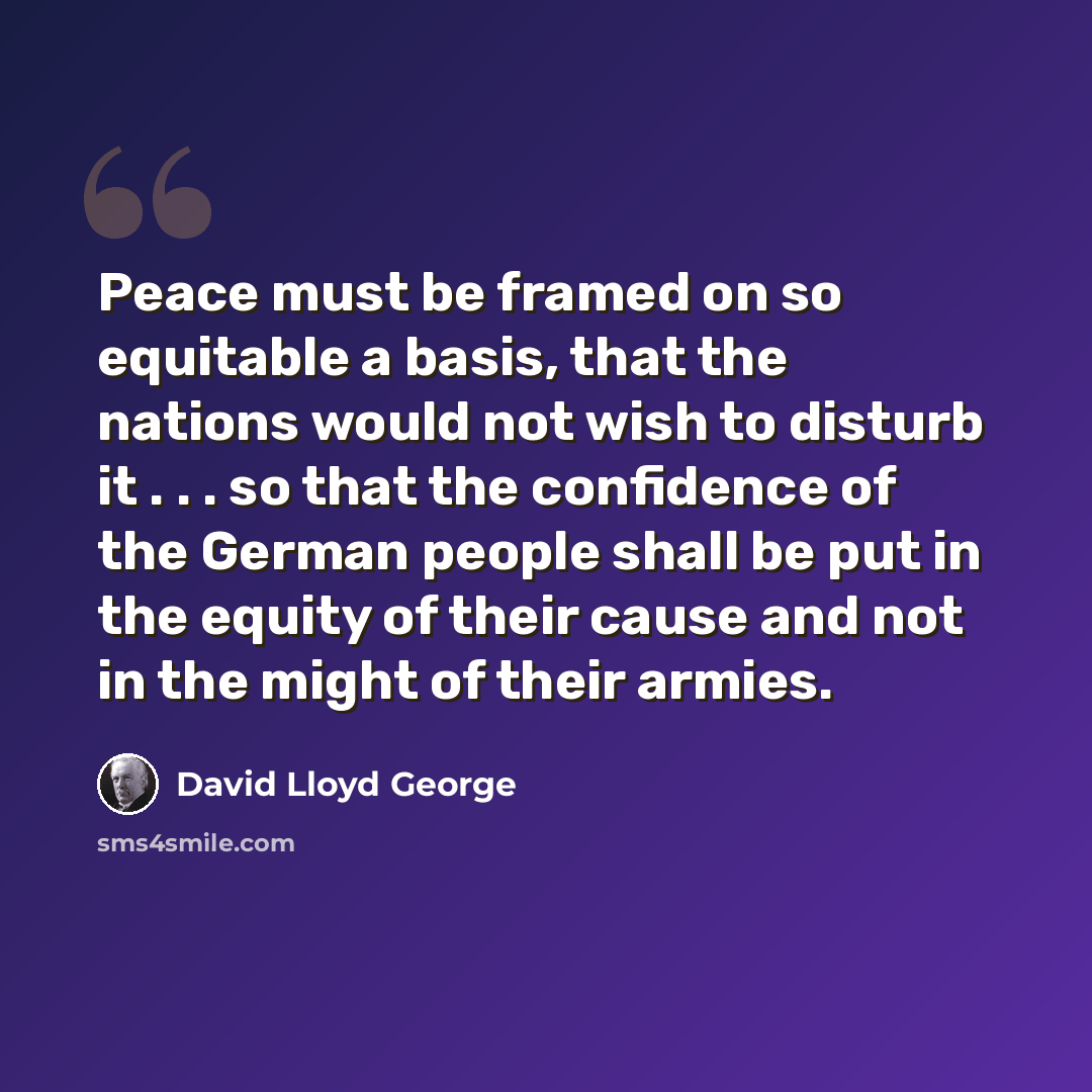 “Peace must be framed on so equitable a basis, that the nations would not wish to disturb it . . . so that the confidence of the German people shall be put in the equity of their cause and not in the might of their armies.” quote by David Lloyd George