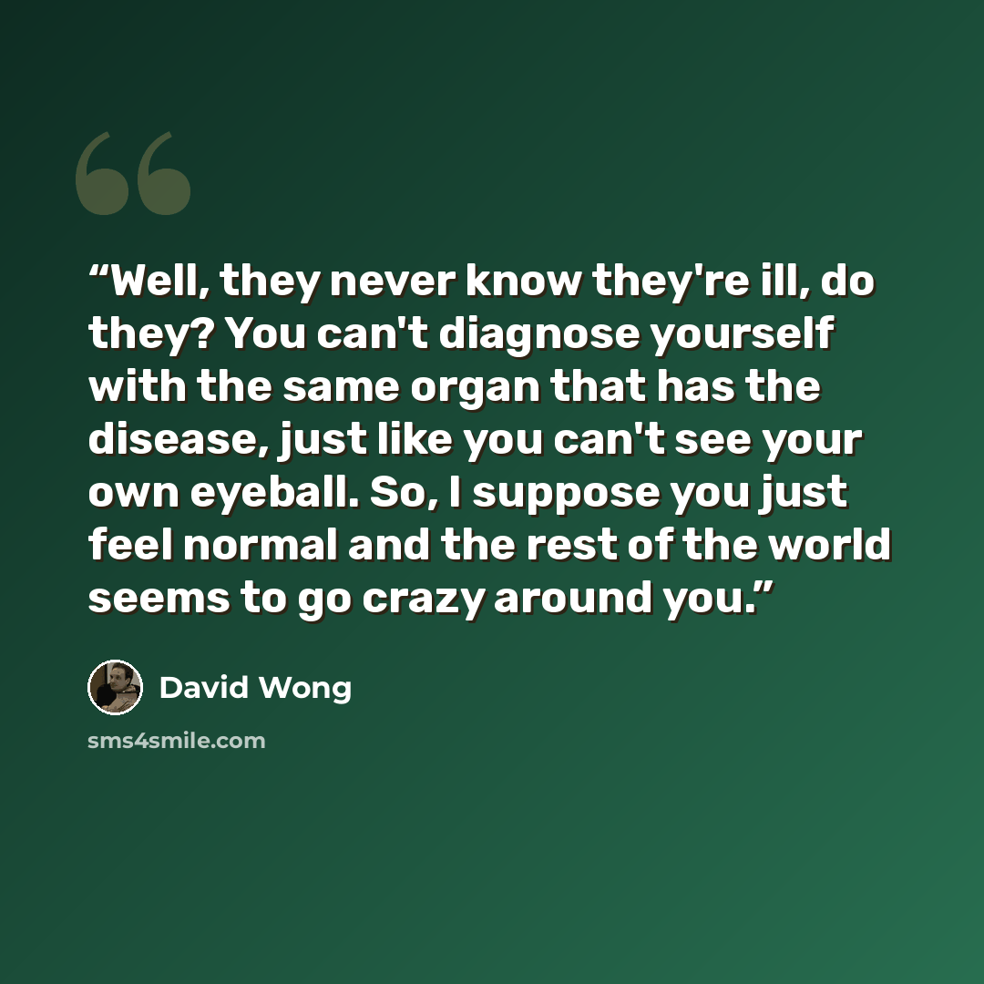“Well, they never know they're ill, do they? You can't diagnose yourself with the same organ that has the disease, just like you can't see your own eyeball. So, I suppose you just feel normal and the rest of the world seems to go crazy around you.” quote by David Wong
