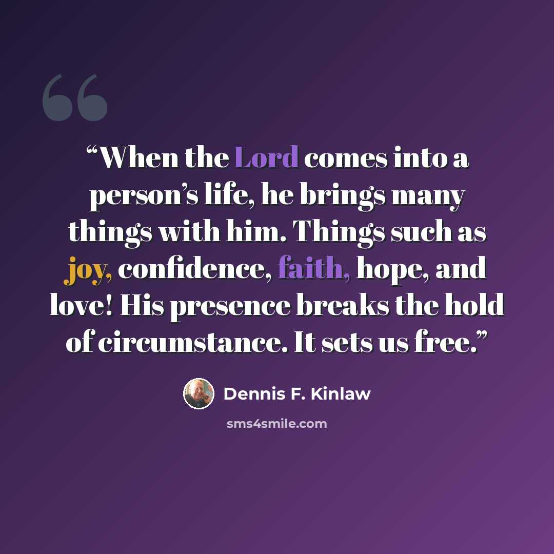 “When the Lord comes into a person’s life, he brings many things with him. Things such as joy, confidence, faith, hope, and love! His presence breaks the hold of circumstance. It sets us free.” quote by Dennis F. Kinlaw