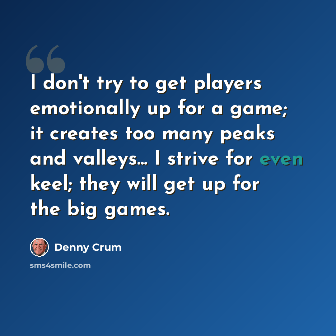 “I don't try to get players emotionally up for a game; it creates too many peaks and valleys... I strive for even keel; they will get up for the big games.” quote by Denny Crum