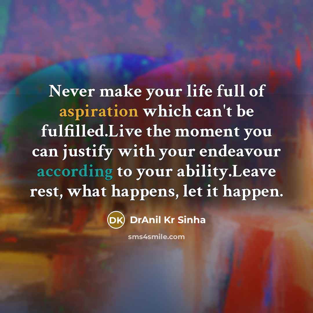 “Never make your life full of aspiration which can't be fulfilled.Live the moment you can justify with your endeavour according to your ability.Leave rest, what happens, let it happen.” quote by DrAnil Kr Sinha
