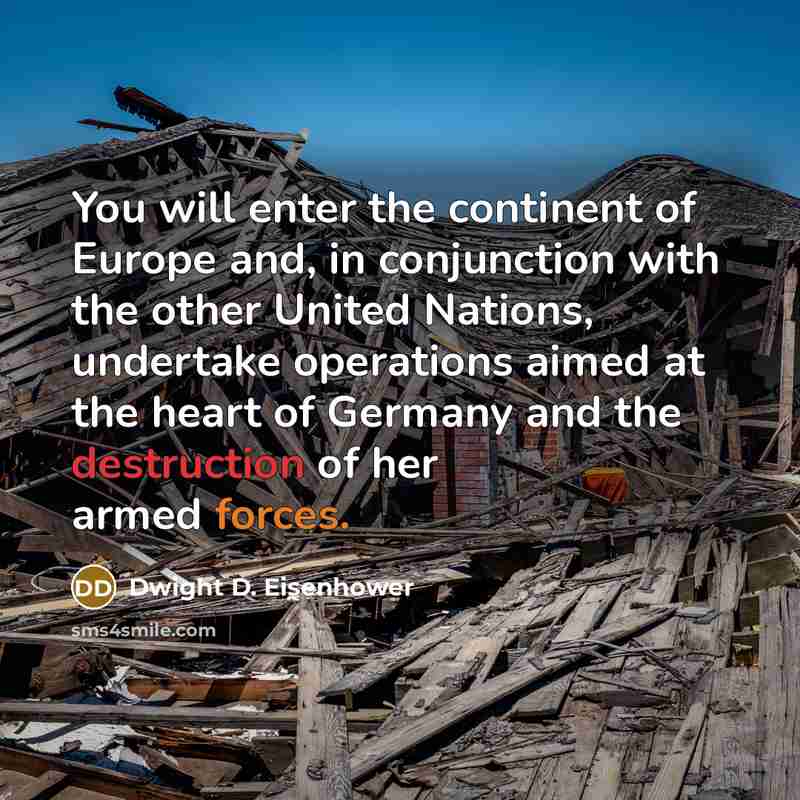 “You will enter the continent of Europe and, in conjunction with the other United Nations, undertake operations aimed at the heart of Germany and the destruction of her armed forces.” quote by Dwight D. Eisenhower