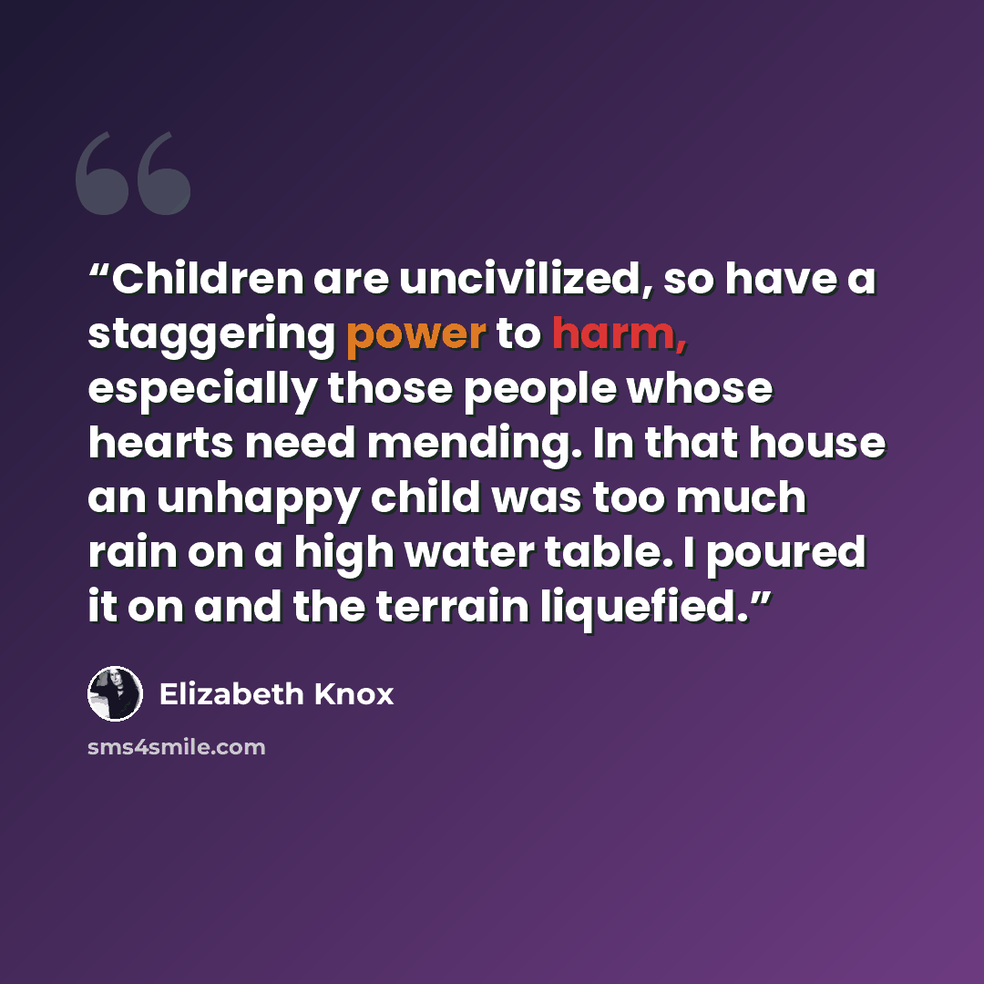 “Children are uncivilized, so have a staggering power to harm, especially those people whose hearts need mending. In that house an unhappy child was too much rain on a high water table. I poured it on and the terrain liquefied.” quote by Elizabeth Knox