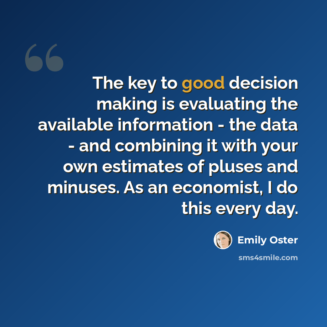 “The key to good decision making is evaluating the available information - the data - and combining it with your own estimates of pluses and minuses. As an economist, I do this every day.” quote by Emily Oster