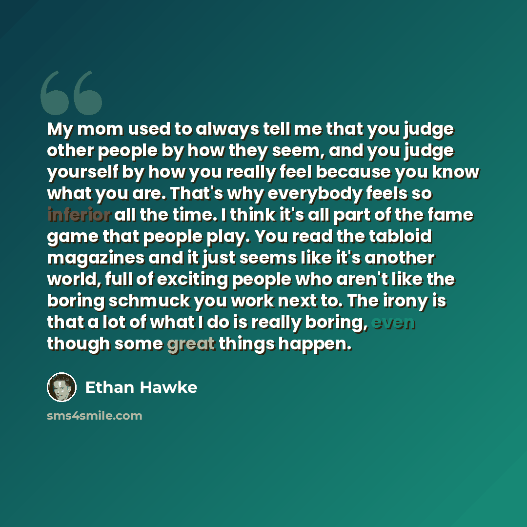 “My mom used to always tell me that you judge other people by how they seem, and you judge yourself by how you really feel because you know what you are. That's why everybody feels so inferior all the time. I think it's all part of the fame game that people play. You read the tabloid magazines and…” quote by Ethan Hawke
