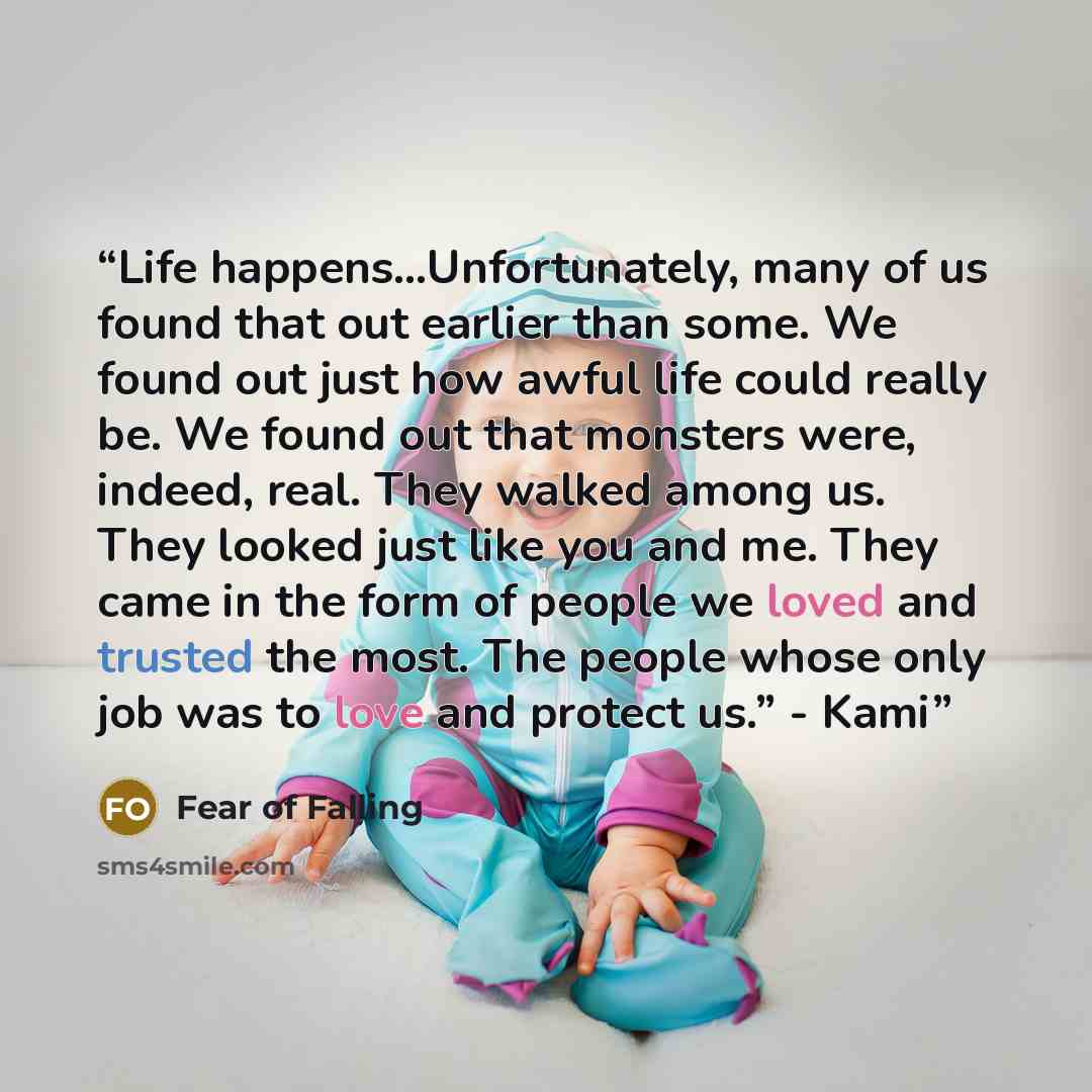 “Life happens…Unfortunately, many of us found that out earlier than some. We found out just how awful life could really be. We found out that monsters were, indeed, real. They walked among us. They looked just like you and me. They came in the form of people we loved and trusted the most. The…” quote by Fear of Falling