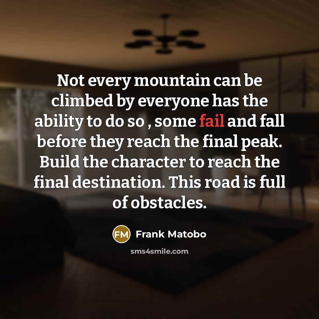 “Not every mountain can be climbed by everyone has the ability to do so , some fail and fall before they reach the final peak. Build the character to reach the final destination. This road is full of obstacles.” quote by Frank Matobo
